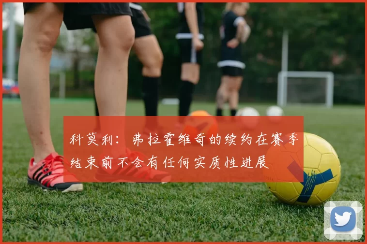 科莫利：弗拉霍维奇的续约在赛季结束前不会有任何实质性进展