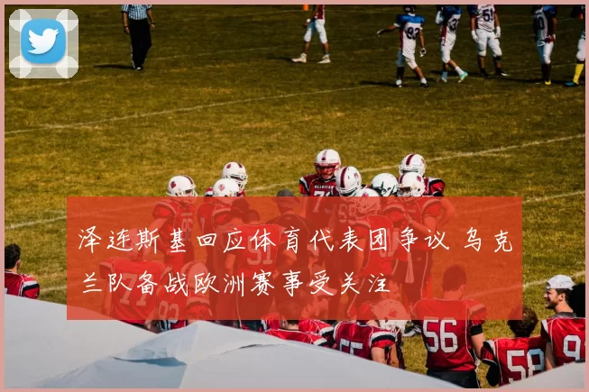 泽连斯基回应体育代表团争议 乌克兰队备战欧洲赛事受关注