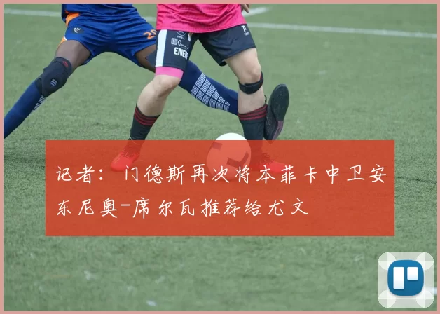 记者：门德斯再次将本菲卡中卫安东尼奥-席尔瓦推荐给尤文