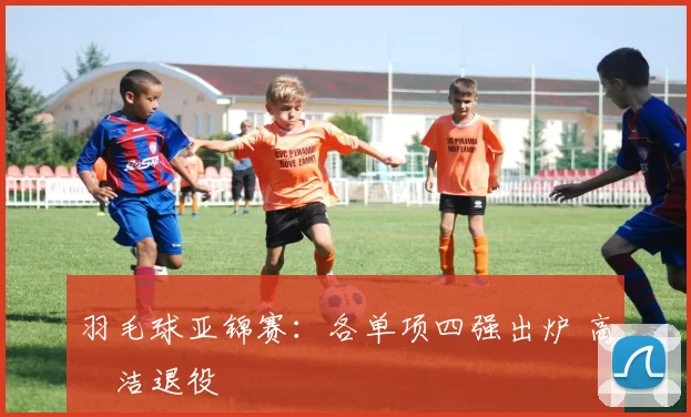 羽毛球亚锦赛：各单项四强出炉 高昉洁退役