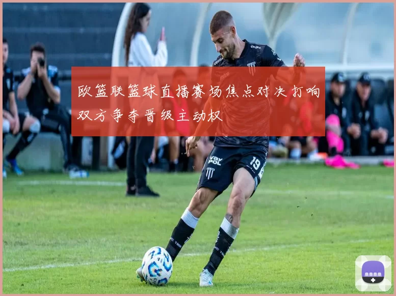 欧篮联篮球直播赛场焦点对决打响双方争夺晋级主动权