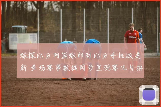 球探比分网篮球即时比分手机版更新 多场赛事数据同步呈现赛况与排名变化