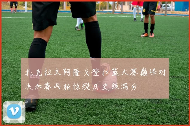 扎克拉文阿隆戈登扣篮大赛巅峰对决加赛两轮惊现历史级满分