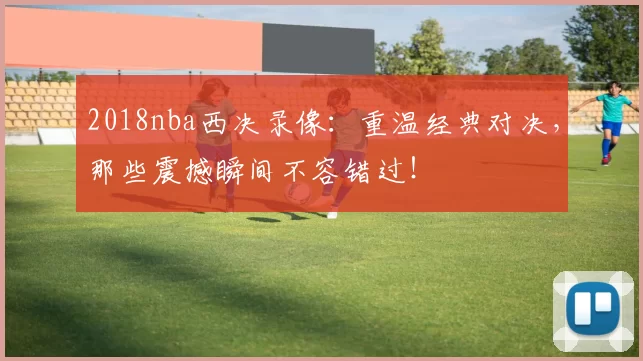 2018nba西决录像：重温经典对决，那些震撼瞬间不容错过！