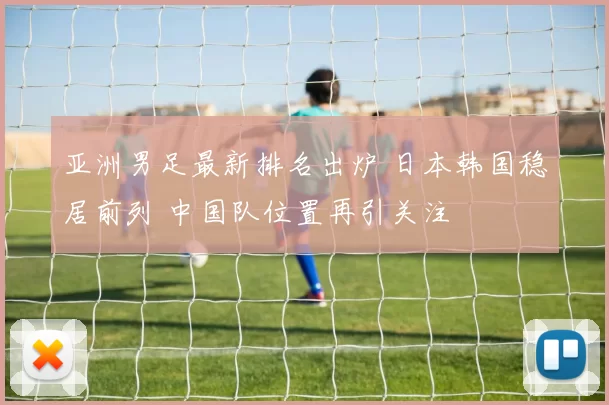 亚洲男足最新排名出炉 日本韩国稳居前列 中国队位置再引关注