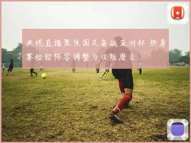 央视直播聚焦国足备战亚洲杯 热身赛检验阵容调整与攻防磨合