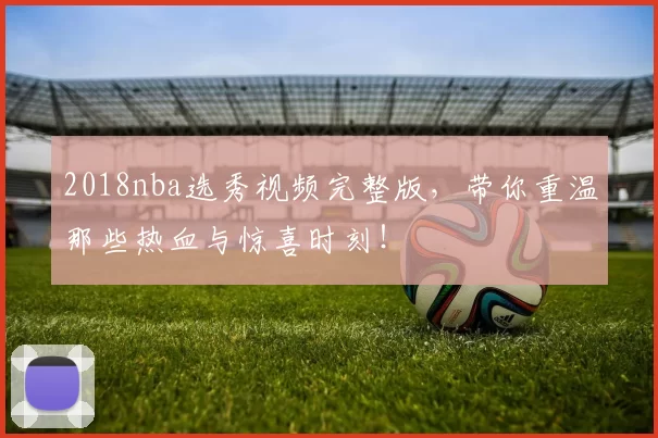 2018nba选秀视频完整版，带你重温那些热血与惊喜时刻！