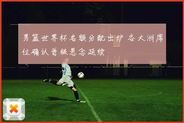 男篮世界杯名额分配出炉 各大洲席位确认晋级悬念延续