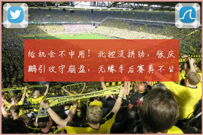 给机会不中用！北控没拼劲，张庆鹏引攻守崩盘，无缘季后赛真不甘