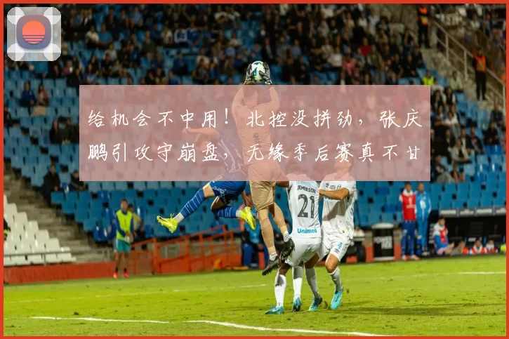 给机会不中用！北控没拼劲，张庆鹏引攻守崩盘，无缘季后赛真不甘