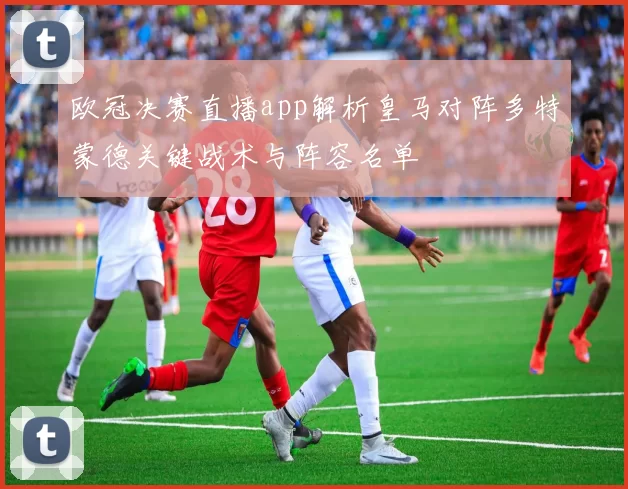 欧冠决赛直播app解析皇马对阵多特蒙德关键战术与阵容名单
