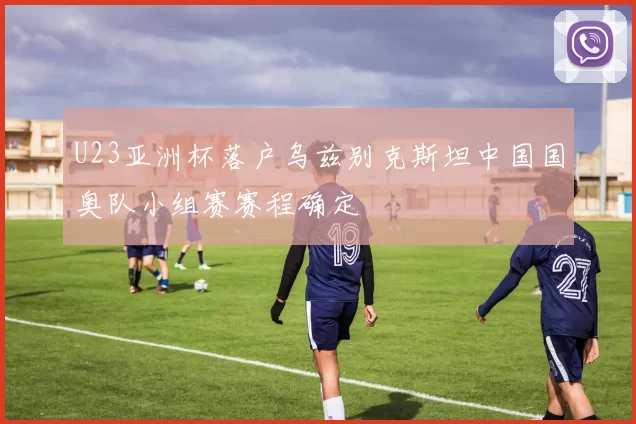 U23亚洲杯落户乌兹别克斯坦中国国奥队小组赛赛程确定