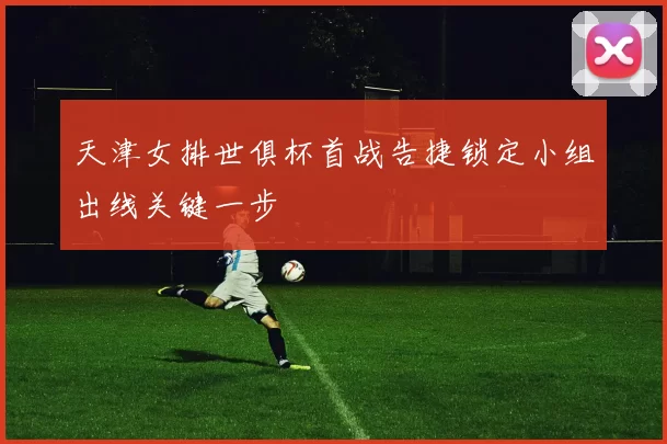 天津女排世俱杯首战告捷锁定小组出线关键一步