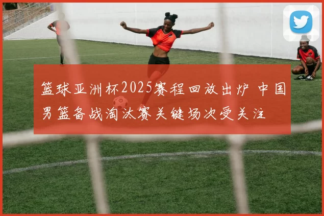 篮球亚洲杯2025赛程回放出炉 中国男篮备战淘汰赛关键场次受关注