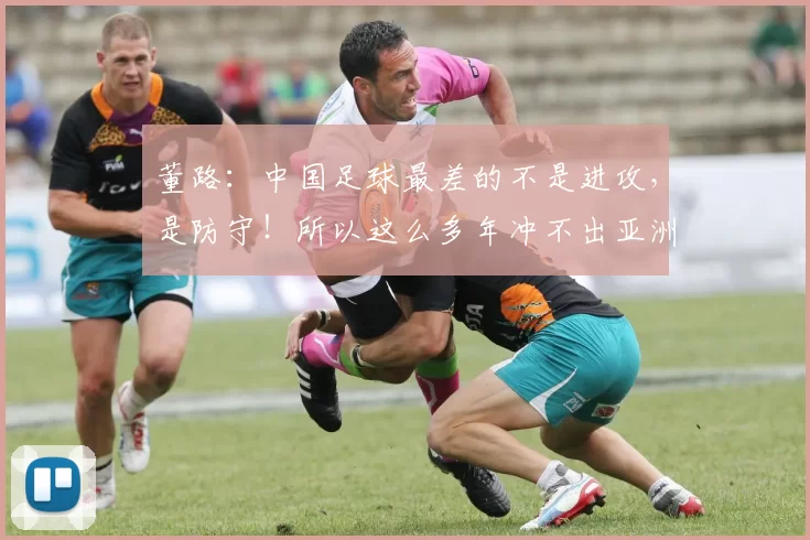 董路：中国足球最差的不是进攻，是防守！所以这么多年冲不出亚洲