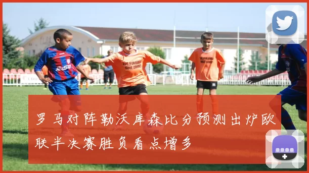罗马对阵勒沃库森比分预测出炉欧联半决赛胜负看点增多