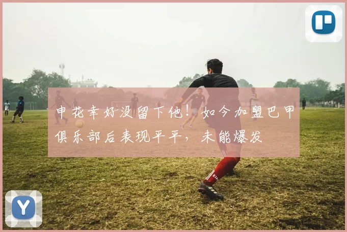申花幸好没留下他！如今加盟巴甲俱乐部后表现平平，未能爆发