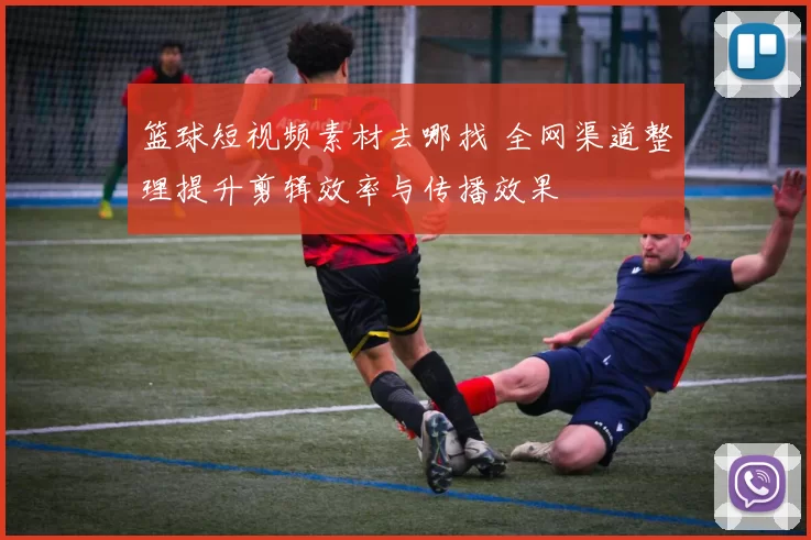 篮球短视频素材去哪找 全网渠道整理提升剪辑效率与传播效果