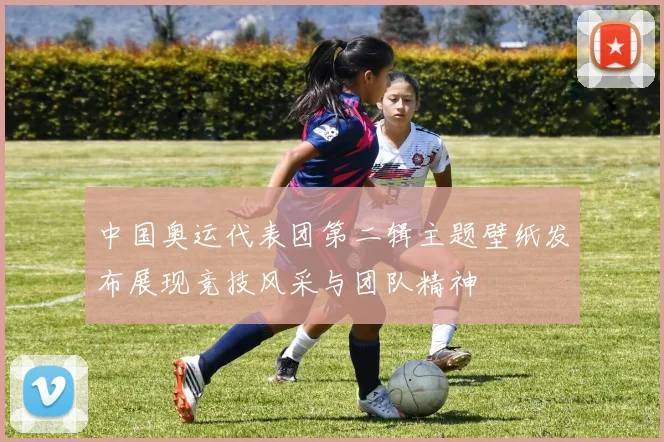 中国奥运代表团第二辑主题壁纸发布展现竞技风采与团队精神