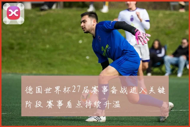 德国世界杯27届赛事备战进入关键阶段 赛事看点持续升温