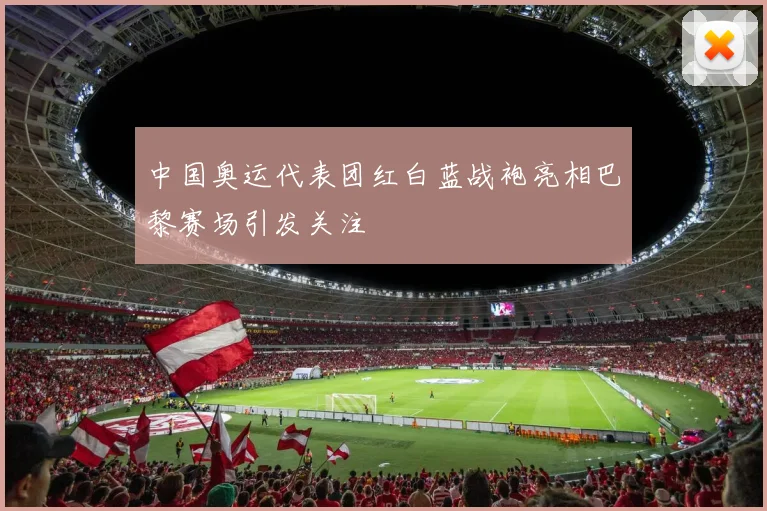 中国奥运代表团红白蓝战袍亮相巴黎赛场引发关注