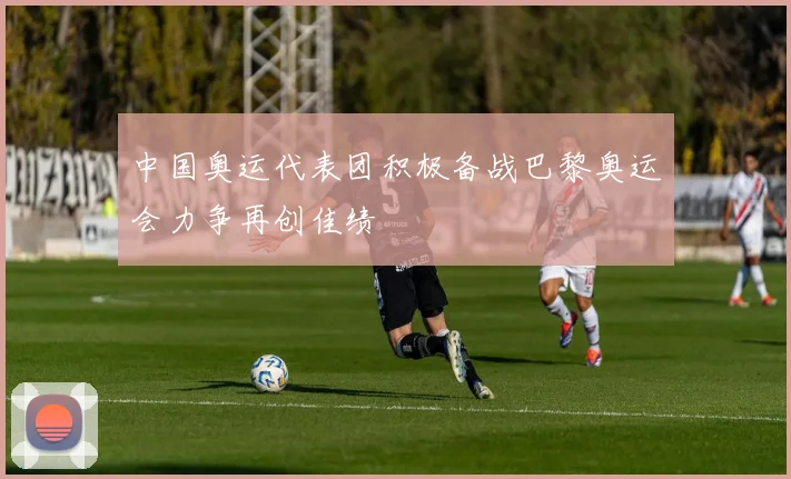 中国奥运代表团积极备战巴黎奥运会力争再创佳绩