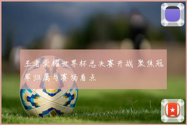 王者荣耀世界杯总决赛开战 聚焦冠军归属与赛场看点