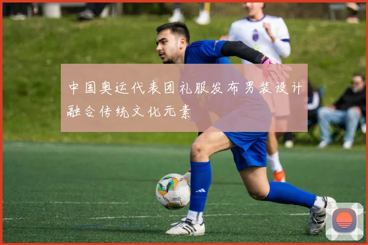 中国奥运代表团礼服发布男装设计融合传统文化元素