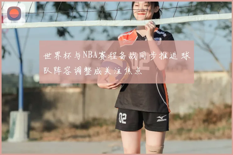 世界杯与NBA赛程备战同步推进 球队阵容调整成关注焦点