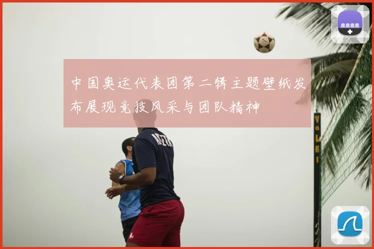 中国奥运代表团第二辑主题壁纸发布展现竞技风采与团队精神